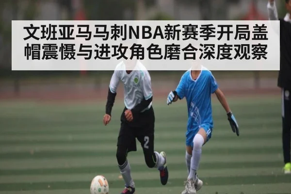 文班亚马马刺NBA新赛季开局盖帽震慑与进攻角色磨合深度观察